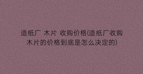 造纸厂 木片 收购价格(造纸厂收购木片的价格到底是怎么决定的)